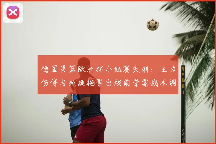 德国男篮欧洲杯小组赛失利，主力伤停与轮换拖累出线前景需战术调整