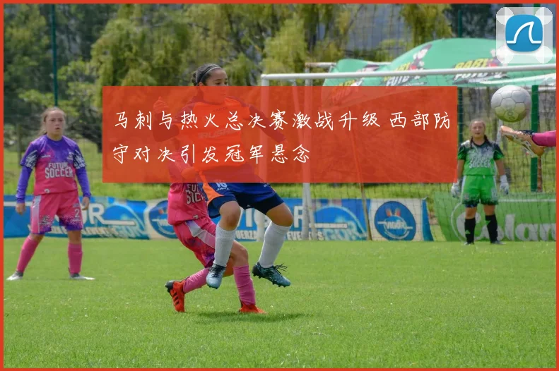 马刺与热火总决赛激战升级 西部防守对决引发冠军悬念