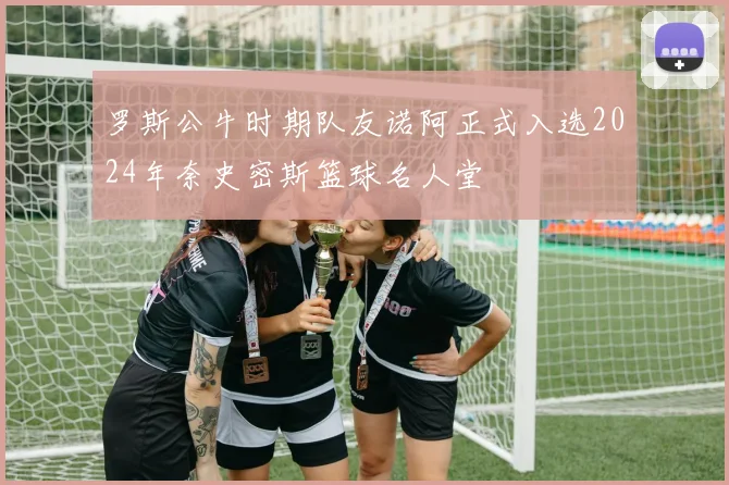罗斯公牛时期队友诺阿正式入选2024年奈史密斯篮球名人堂