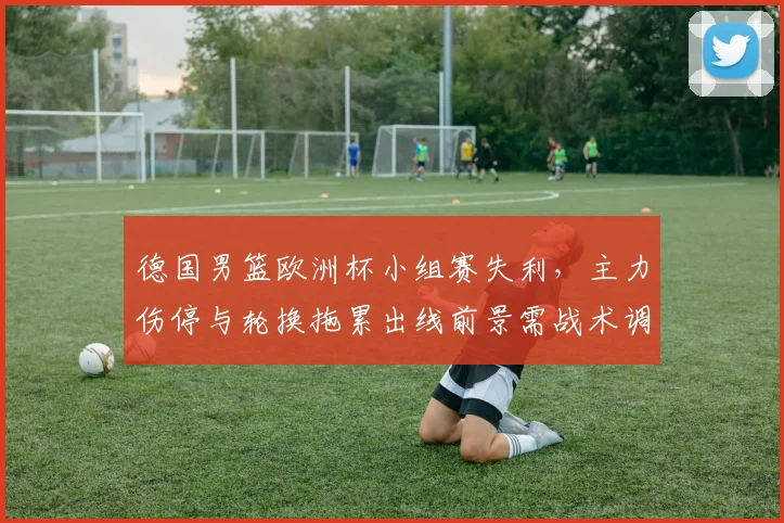 德国男篮欧洲杯小组赛失利，主力伤停与轮换拖累出线前景需战术调整