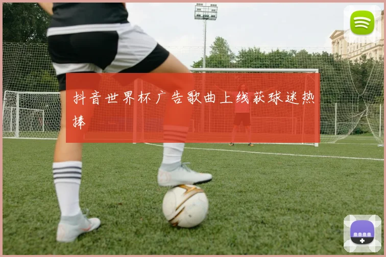 抖音世界杯广告歌曲上线获球迷热捧