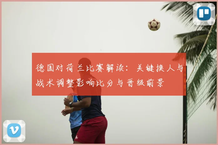 德国对荷兰比赛解读：关键换人与战术调整影响比分与晋级前景