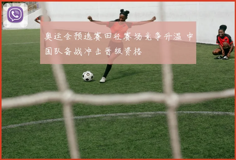 奥运会预选赛田径赛场竞争升温 中国队备战冲击晋级资格