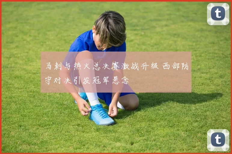 马刺与热火总决赛激战升级 西部防守对决引发冠军悬念