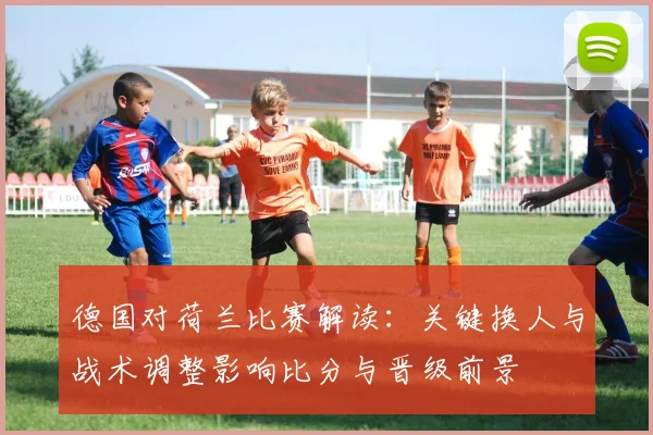 德国对荷兰比赛解读：关键换人与战术调整影响比分与晋级前景