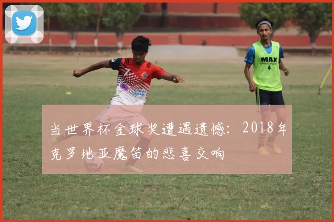 当世界杯金球奖遭遇遗憾：2018年克罗地亚魔笛的悲喜交响