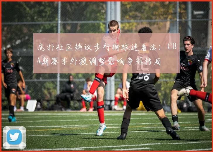 虎扑社区热议步行街球迷看法：CBA新赛季外援调整影响争冠格局