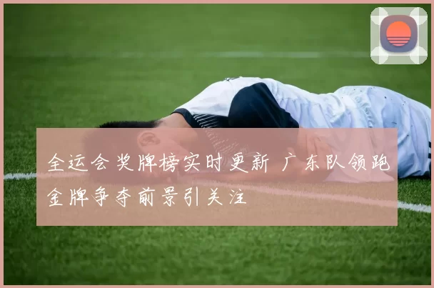 全运会奖牌榜实时更新 广东队领跑金牌争夺前景引关注