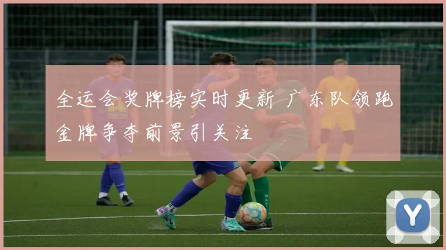 全运会奖牌榜实时更新 广东队领跑金牌争夺前景引关注