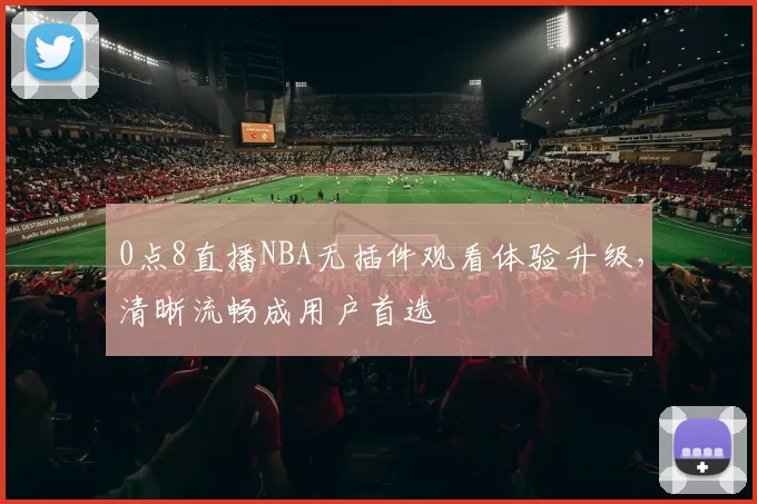 0点8直播NBA无插件观看体验升级，清晰流畅成用户首选