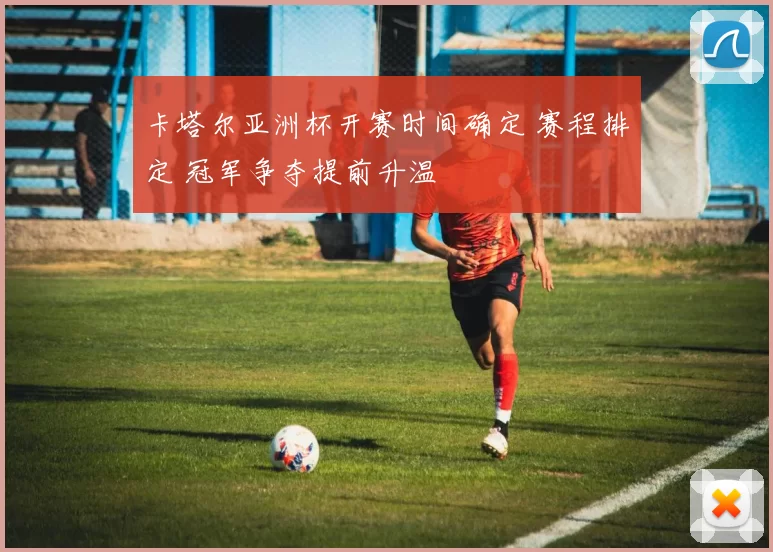 卡塔尔亚洲杯开赛时间确定 赛程排定 冠军争夺提前升温