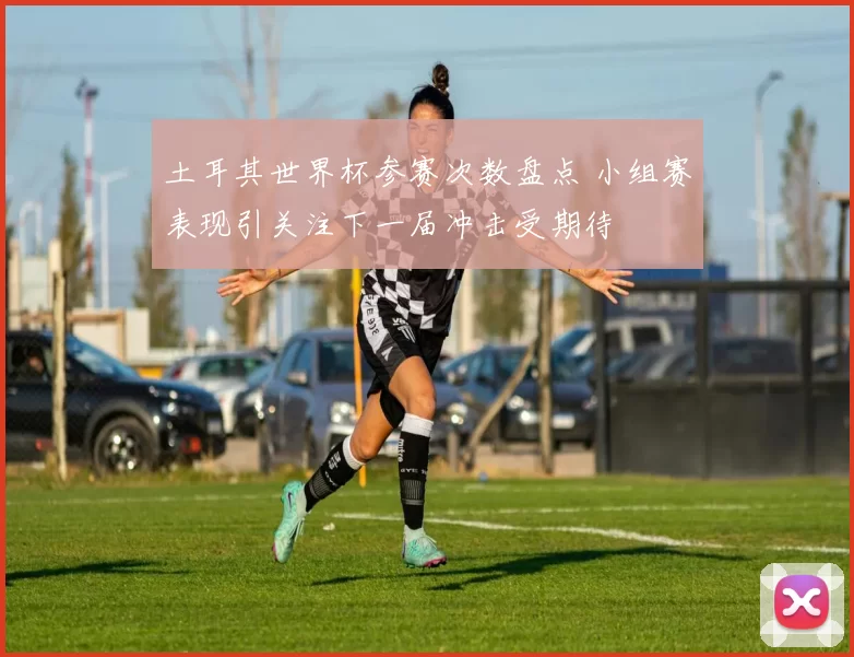 土耳其世界杯参赛次数盘点 小组赛表现引关注下一届冲击受期待