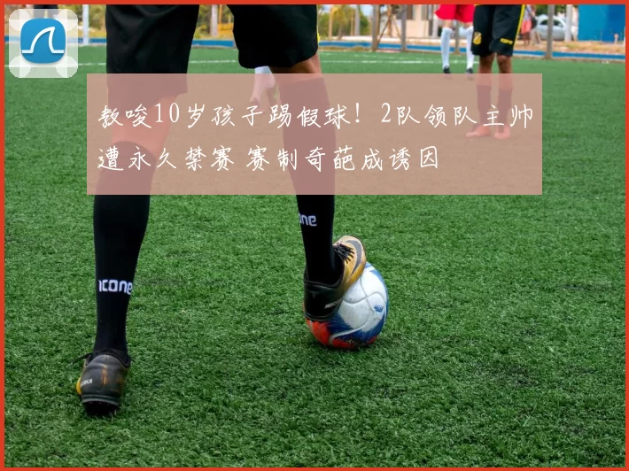 教唆10岁孩子踢假球!2队领队主帅遭永久禁赛 赛制奇葩成诱因