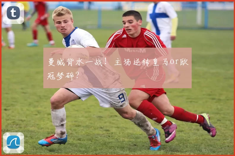 曼城背水一战！主场逆转皇马or欧冠梦碎？