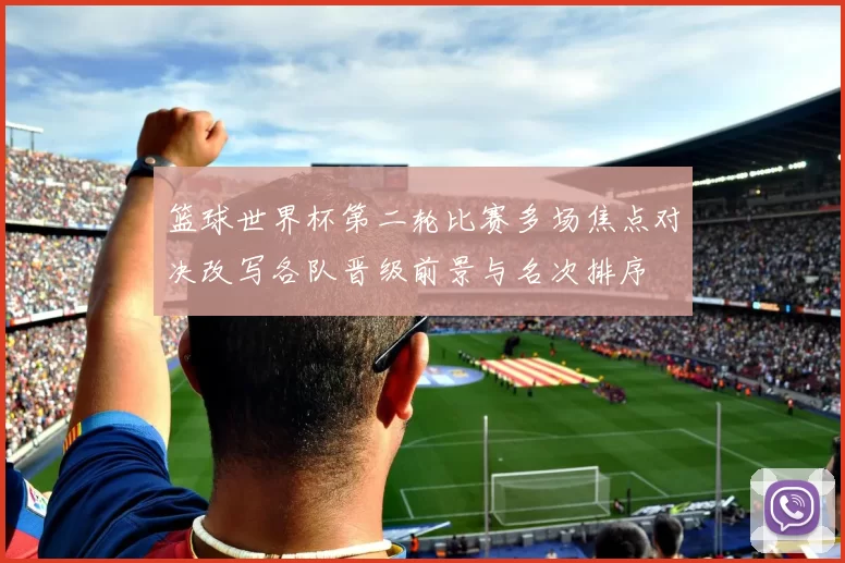 篮球世界杯第二轮比赛多场焦点对决改写各队晋级前景与名次排序