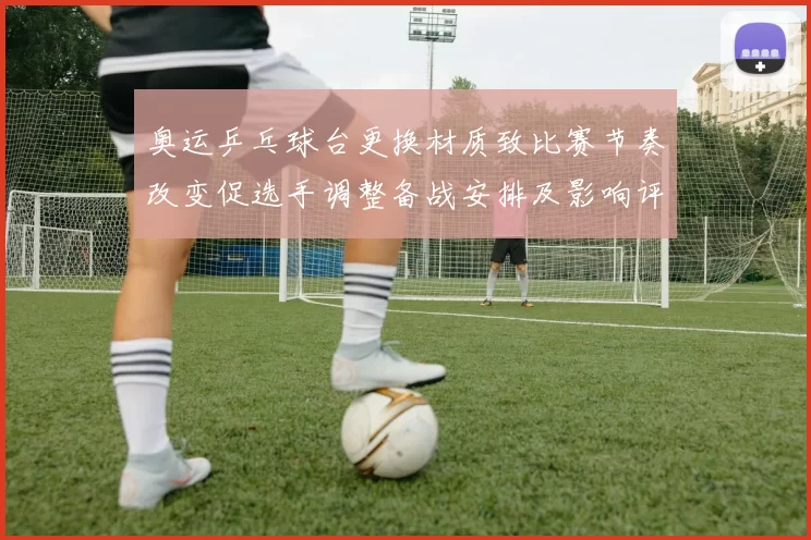 奥运乒乓球台更换材质致比赛节奏改变促选手调整备战安排及影响评估