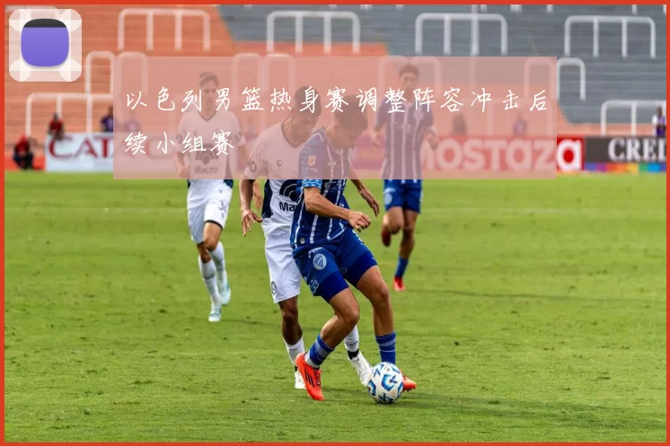 以色列男篮热身赛调整阵容冲击后续小组赛