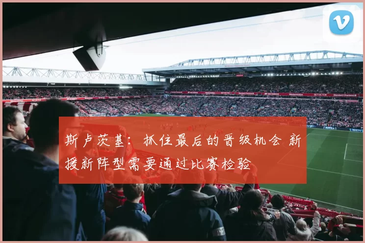 斯卢茨基：抓住最后的晋级机会 新援新阵型需要通过比赛检验