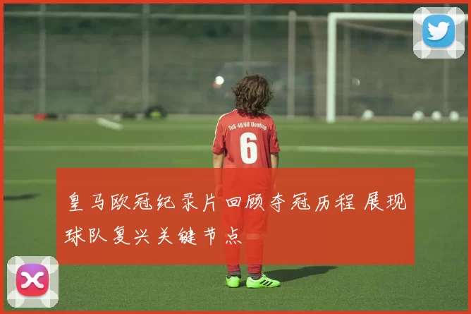 皇马欧冠纪录片回顾夺冠历程 展现球队复兴关键节点