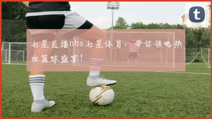 七星直播nba七星体育，带你领略热血篮球盛宴！