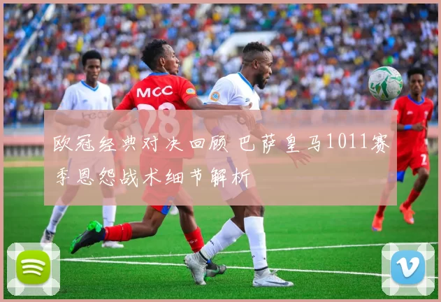 欧冠经典对决回顾 巴萨皇马1011赛季恩怨战术细节解析