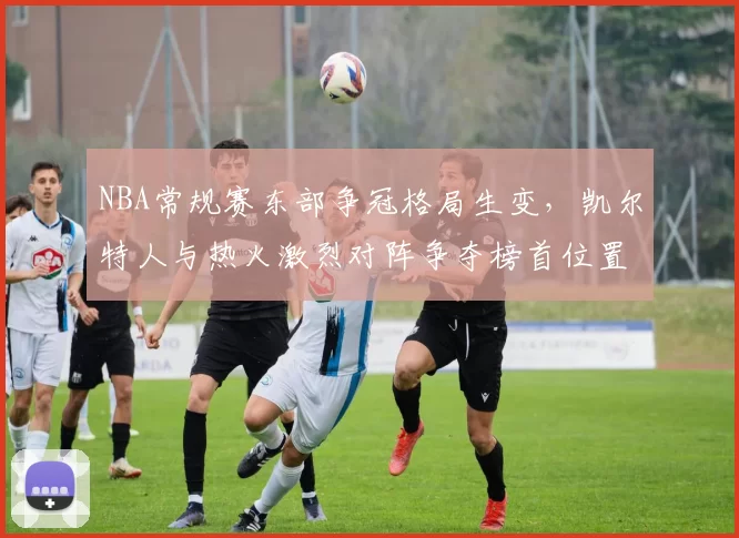 NBA常规赛东部争冠格局生变，凯尔特人与热火激烈对阵争夺榜首位置