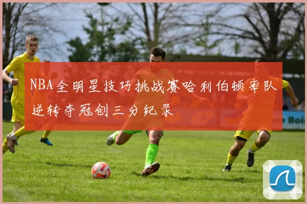 NBA全明星技巧挑战赛哈利伯顿率队逆转夺冠创三分纪录