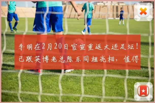 李明在2月20日官宣重返大连足坛!已跟英博老总陈东同框亮相,值得期待_球迷_比赛_国安俱乐部