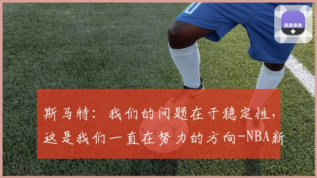 斯马特：我们的问题在于稳定性，这是我们一直在努力的方向-NBA新闻