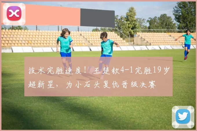 技术完胜速度！王楚钦4-1完胜19岁超新星，为小石头复仇晋级决赛