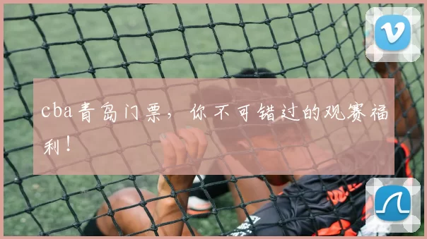 cba青岛门票，你不可错过的观赛福利！