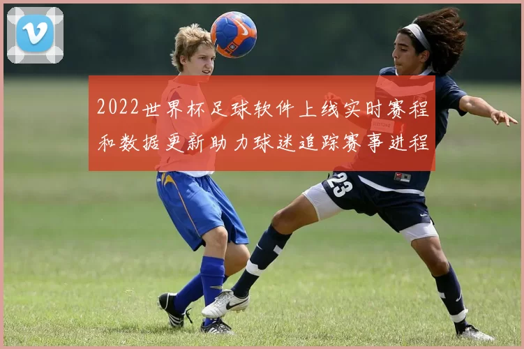 2022世界杯足球软件上线实时赛程和数据更新助力球迷追踪赛事进程