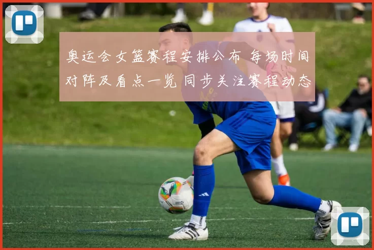 奥运会女篮赛程安排公布 每场时间对阵及看点一览 同步关注赛程动态更新播报