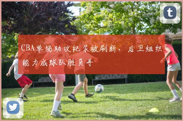 CBA单场助攻纪录被刷新,后卫组织能力成球队胜负手