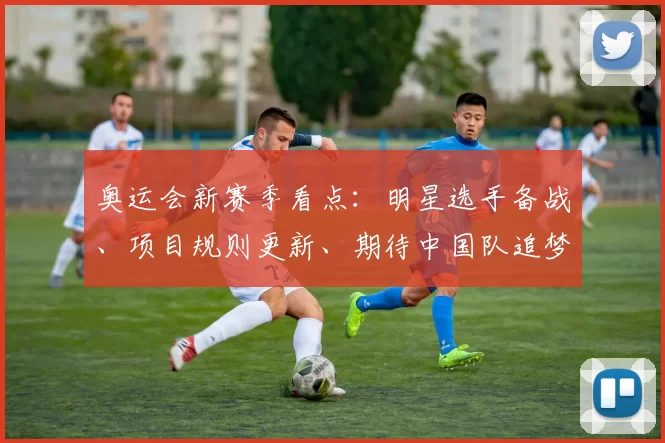 奥运会新赛季看点：明星选手备战、项目规则更新、期待中国队追梦