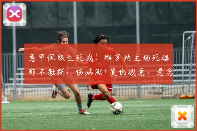 意甲保级生死战!维罗纳主场死磕那不勒斯,伤病潮+复仇战意,悬念拉满_防守_进攻_欧冠