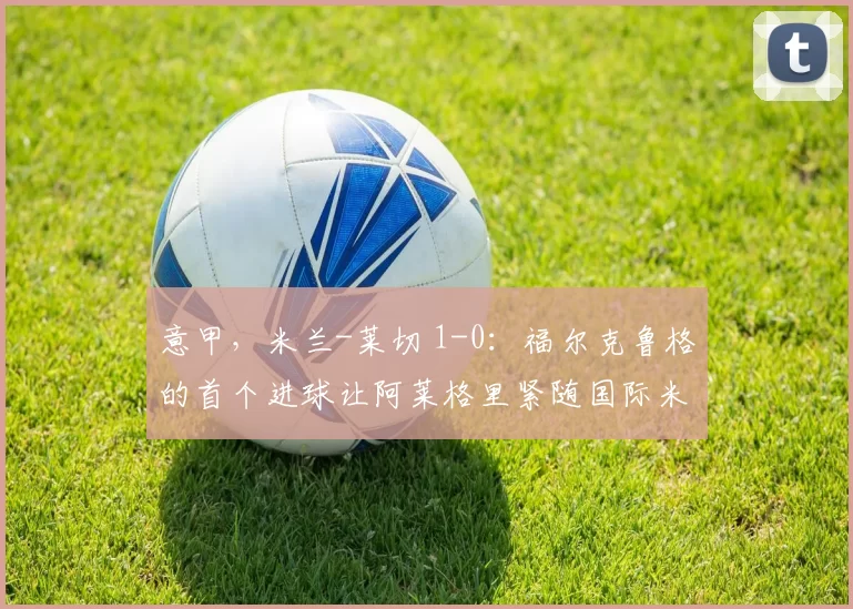 意甲，米兰-莱切 1-0：福尔克鲁格的首个进球让阿莱格里紧随国际米兰