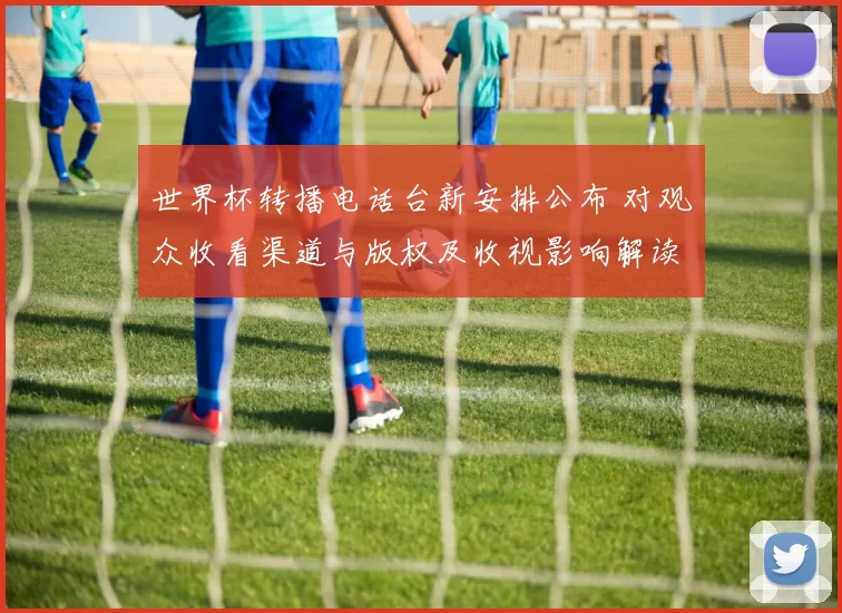 世界杯转播电话台新安排公布 对观众收看渠道与版权及收视影响解读