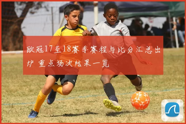 欧冠17至18赛季赛程与比分汇总出炉 重点场次结果一览