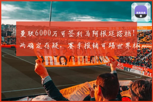 曼联6000万可签利马阿根廷搭档！两确定存疑，赛季报销可踢世界杯_罗梅罗_马德里竞技_皇家马德里