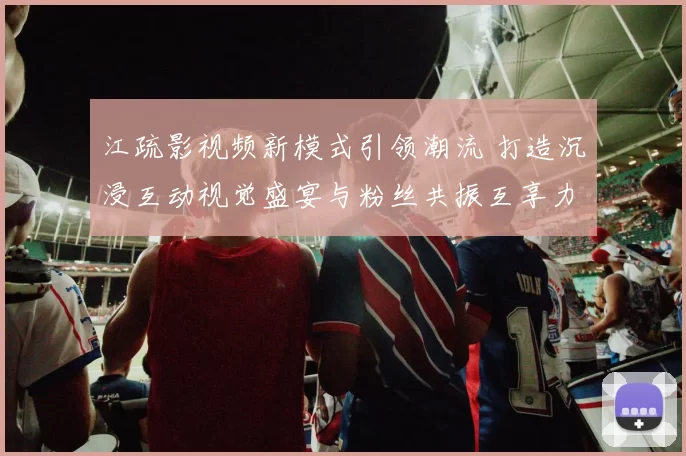 江疏影视频新模式引领潮流 打造沉浸互动视觉盛宴与粉丝共振互享力