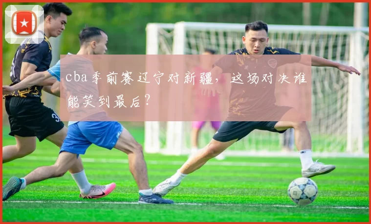 cba季前赛辽宁对新疆，这场对决谁能笑到最后？