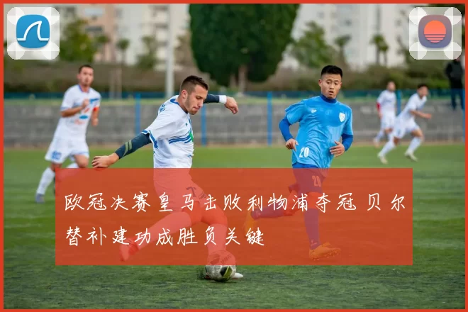 欧冠决赛皇马击败利物浦夺冠 贝尔替补建功成胜负关键