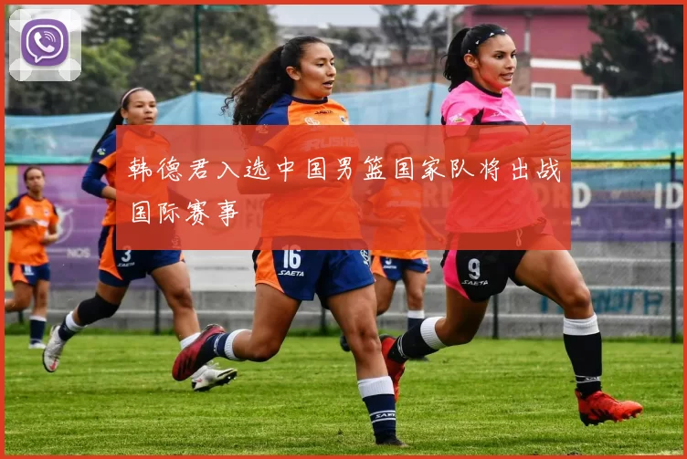 韩德君入选中国男篮国家队将出战国际赛事