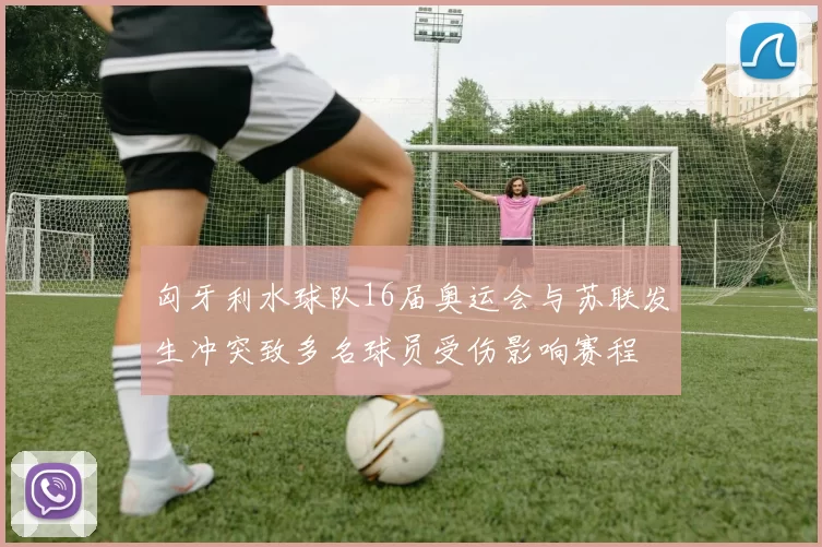 匈牙利水球队16届奥运会与苏联发生冲突致多名球员受伤影响赛程