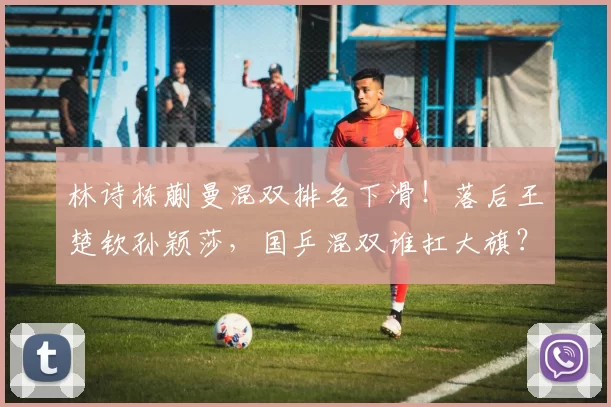 林诗栋蒯曼混双排名下滑！落后王楚钦孙颖莎，国乒混双谁扛大旗？