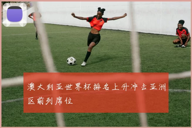 澳大利亚世界杯排名上升冲击亚洲区前列席位