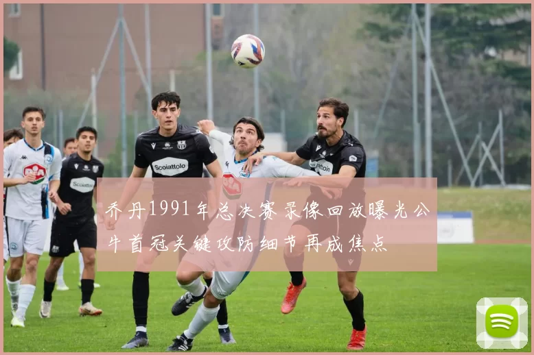 乔丹1991年总决赛录像回放曝光公牛首冠关键攻防细节再成焦点