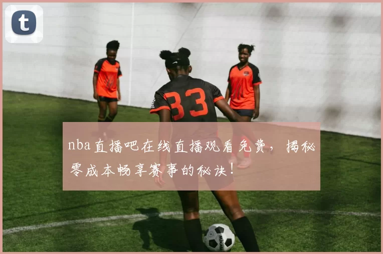 nba直播吧在线直播观看免费，揭秘零成本畅享赛事的秘诀！